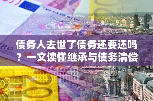北京债务人去世了债务还要还吗？一文读懂继承与债务清偿